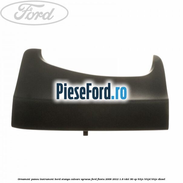 Ornament panou instrument bord stanga culoare syracus Ford Fiesta 2008-2012 1.6 TDCi 90 cp HHJC, HHJD, HHJE diesel