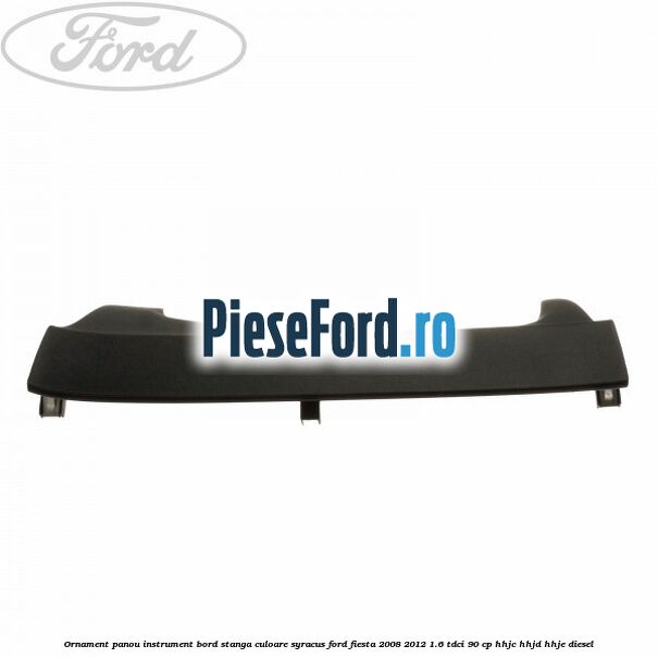 Ornament panou instrument bord stanga culoare syracus Ford Fiesta 2008-2012 1.6 TDCi 90 cp HHJC, HHJD, HHJE diesel