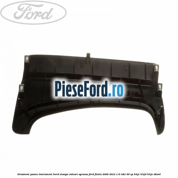 Ornament panou instrument bord stanga culoare syracus Ford Fiesta 2008-2012 1.6 TDCi 90 cp HHJC, HHJD, HHJE diesel