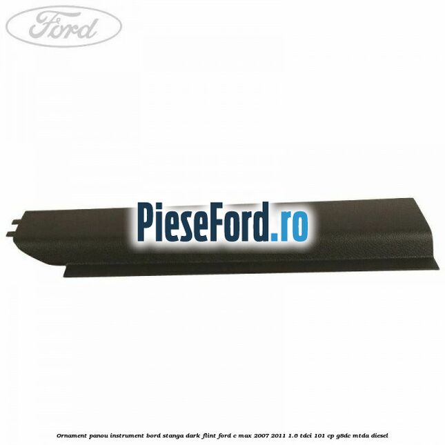 Ornament panou instrument bord stanga dark flint Ford C-Max 2007-2011 1.6 TDCi 101 cp G8DC, MTDA diesel