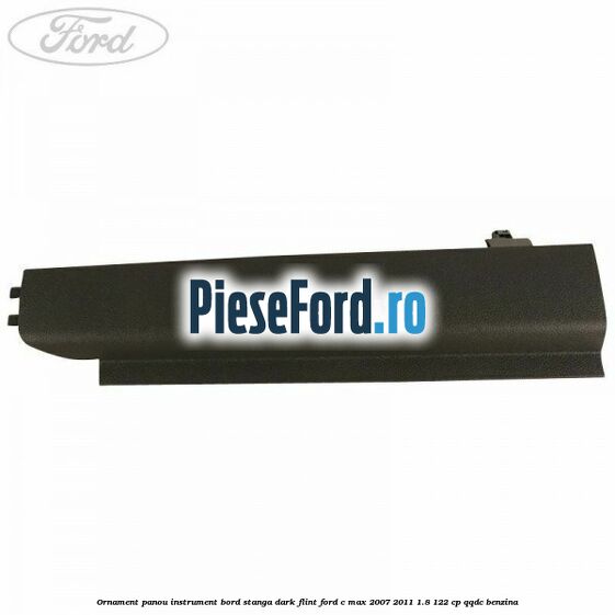 Ornament panou instrument bord stanga dark flint Ford C-Max 2007-2011 1.8 122 cp QQDC benzina