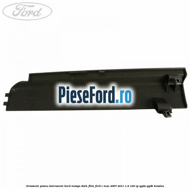 Ornament panou instrument bord stanga dark flint Ford C-Max 2007-2011 1.8 125 cp QQDA, QQDB benzina