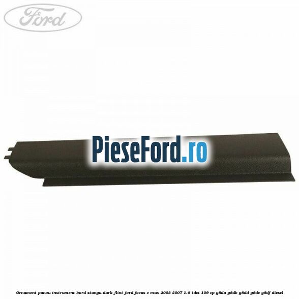 Ornament panou instrument bord stanga dark flint Ford Focus C-Max 2003-2007 1.6 TDCi 109 cp G8DA, G8DB, G8DD, G8DE, G8DF diesel