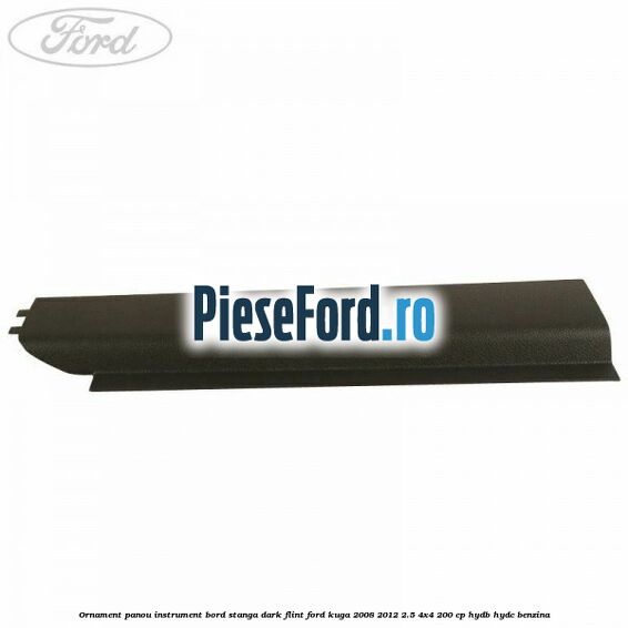 Ornament panou instrument bord stanga dark flint Ford Kuga 2008-2012 2.5 4x4 200 cp HYDB, HYDC benzina