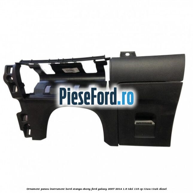Ornament panou instrument bord stanga ebony Ford Galaxy 2007-2014 1.6 TDCi 115 cp T1WA, T1WB diesel