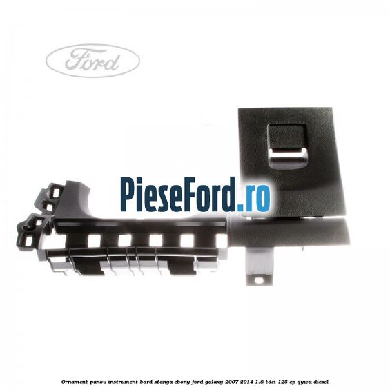 Ornament panou instrument bord stanga ebony Ford Galaxy 2007-2014 1.8 TDCi 125 cp Ornament panou instrument bord stanga ebony Ford Galaxy 2007-2014 1.8 TDCi 125 cp QYWA diesel