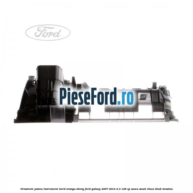 Ornament panou instrument bord stanga ebony Ford Galaxy 2007-2014 2.0 145 cp AOWA, AOWB, TBWA, TBWB benzina