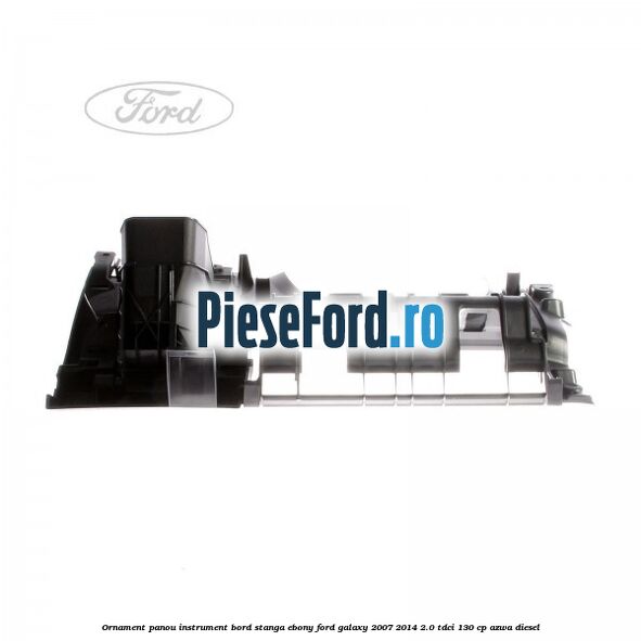 Ornament panou instrument bord stanga ebony Ford Galaxy 2007-2014 2.0 TDCi 130 cp Ornament panou instrument bord stanga ebony Ford Galaxy 2007-2014 2.0 TDCi 130 cp AZWA diesel