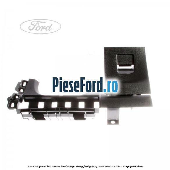 Ornament panou instrument bord stanga ebony Ford Galaxy 2007-2014 2.2 TDCi 175 cp Ornament panou instrument bord stanga ebony Ford Galaxy 2007-2014 2.2 TDCi 175 cp Q4WA diesel