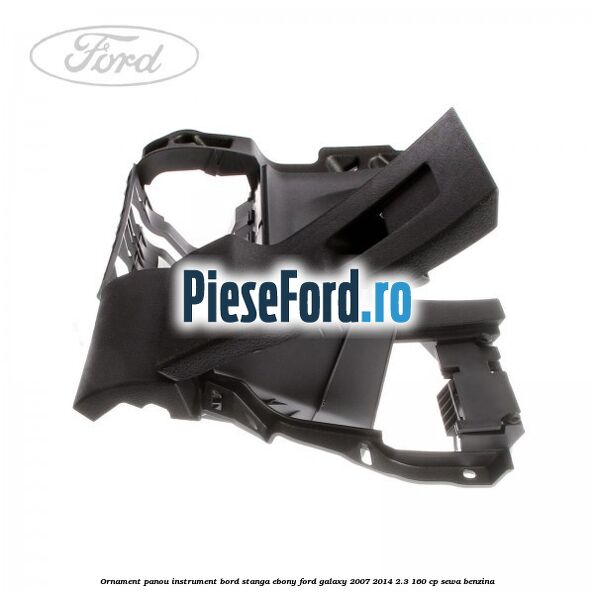 Ornament panou instrument bord stanga ebony Ford Galaxy 2007-2014 2.3 160 cp SEWA benzina