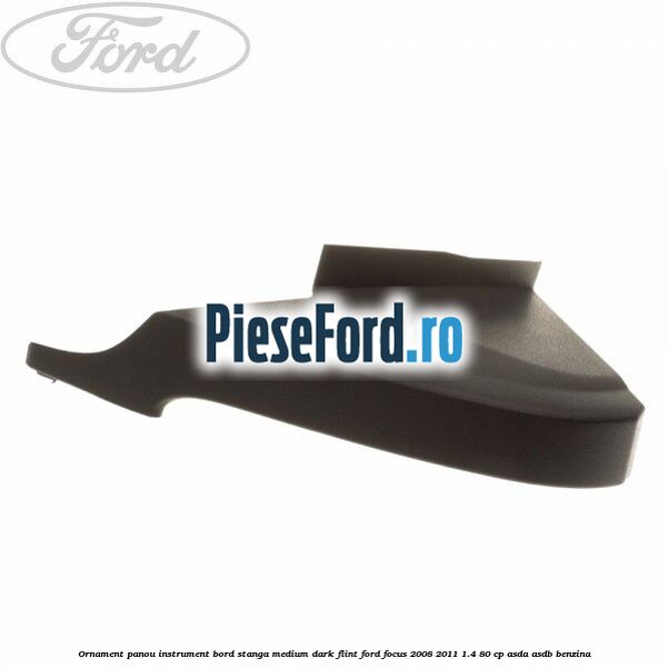 Ornament panou instrument bord stanga medium dark flint Ford Focus 2008-2011 1.4 80 cp ASDA, ASDB benzina