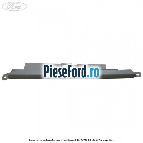 Ornament panou torpedou superior Ford Transit 2006-2014 2.2 TDCi 130 cp QWFA diesel