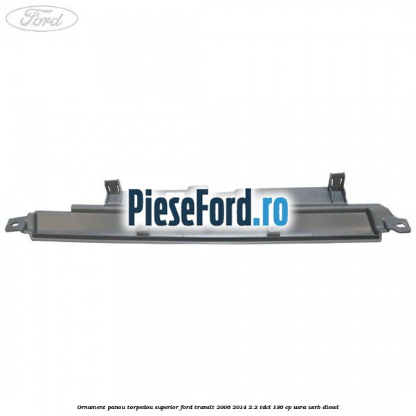 Ornament panou torpedou superior Ford Transit 2006-2014 2.2 TDCi 136 cp USRA, USRB diesel