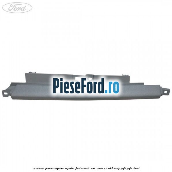 Ornament panou torpedou superior Ford Transit 2006-2014 2.2 TDCi 85 cp Ornament panou torpedou superior Ford Transit 2006-2014 2.2 TDCi 85 cp P8FA, P8FB diesel