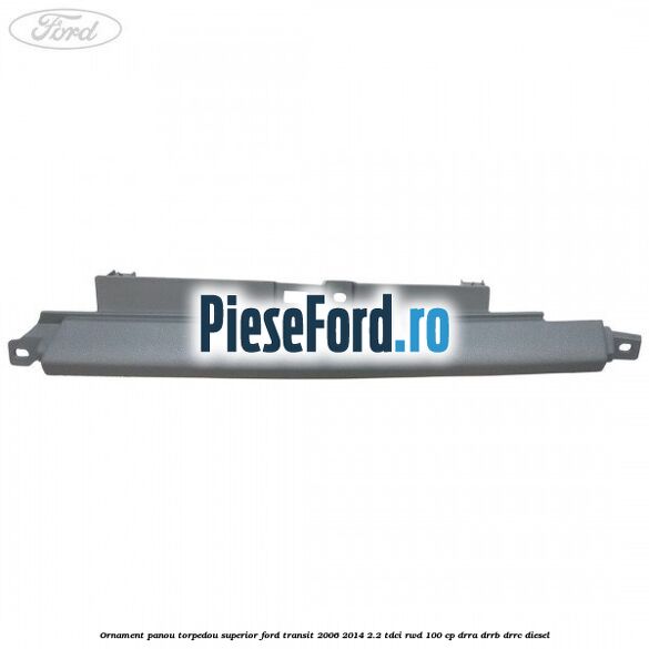 Ornament panou torpedou superior Ford Transit 2006-2014 2.2 TDCi RWD 100 cp DRRA, DRRB, DRRC diesel