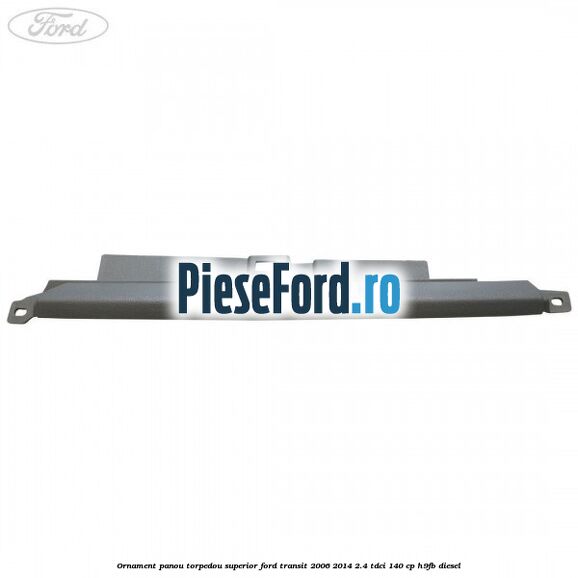 Ornament panou torpedou superior Ford Transit 2006-2014 2.4 TDCi 140 cp H9FB diesel