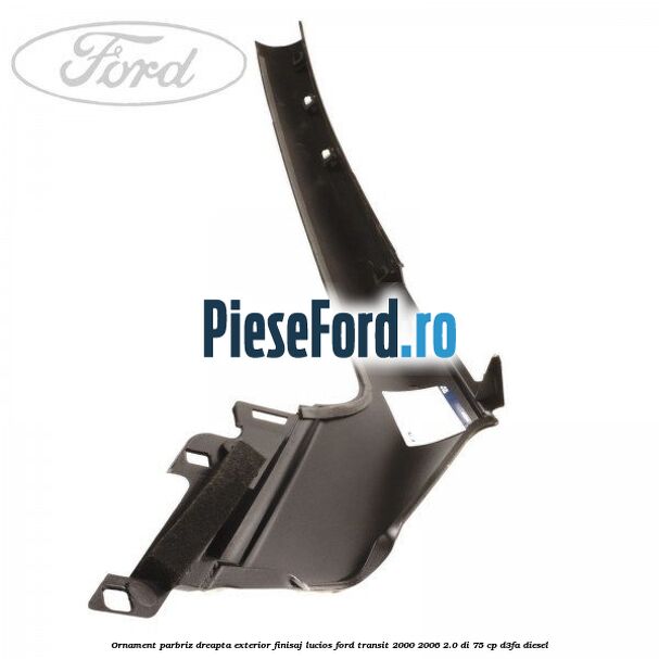 Ornament parbriz dreapta, exterior finisaj lucios Ford Transit 2000-2006 2.0 DI 75 cp D3FA diesel