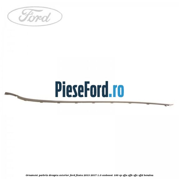 Ornament parbriz dreapta, exterior Ford Fiesta 2013-2017 1.0 EcoBoost 100 cp Ornament parbriz dreapta, exterior Ford Fiesta 2013-2017 1.0 EcoBoost 100 cp SFJA, SFJB, SFJC, SFJD benzina