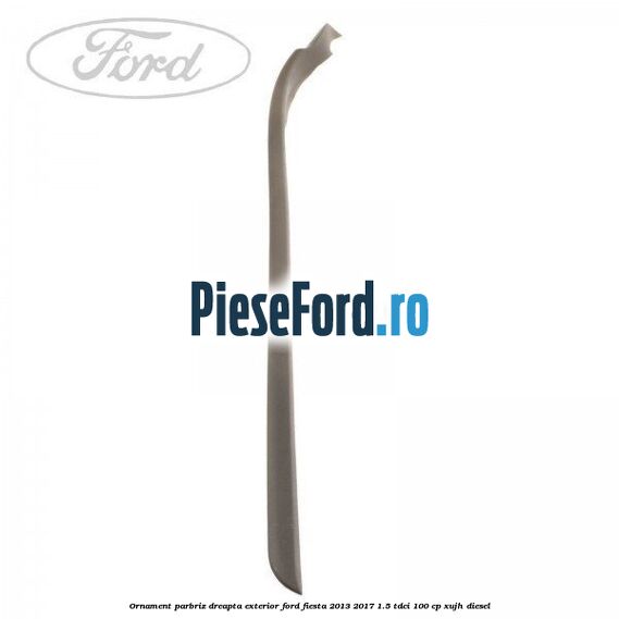 Ornament parbriz dreapta, exterior Ford Fiesta 2013-2017 1.5 TDCi 100 cp XUJH diesel