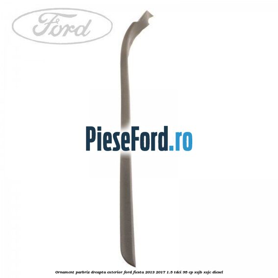 Ornament parbriz dreapta, exterior Ford Fiesta 2013-2017 1.5 TDCi 95 cp