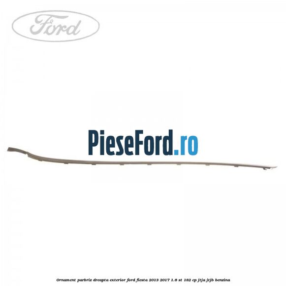 Ornament parbriz dreapta, exterior Ford Fiesta 2013-2017 1.6 ST 182 cp Ornament parbriz dreapta, exterior Ford Fiesta 2013-2017 1.6 ST 182 cp JTJA, JTJB benzina