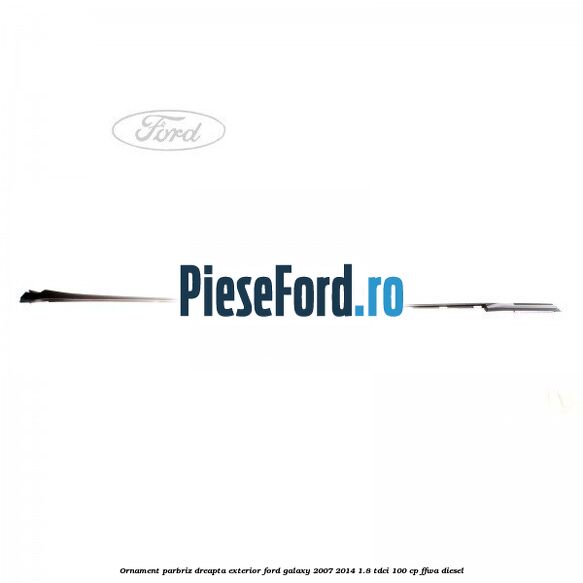 Ornament parbriz dreapta, exterior Ford Galaxy 2007-2014 1.8 TDCi 100 cp FFWA diesel