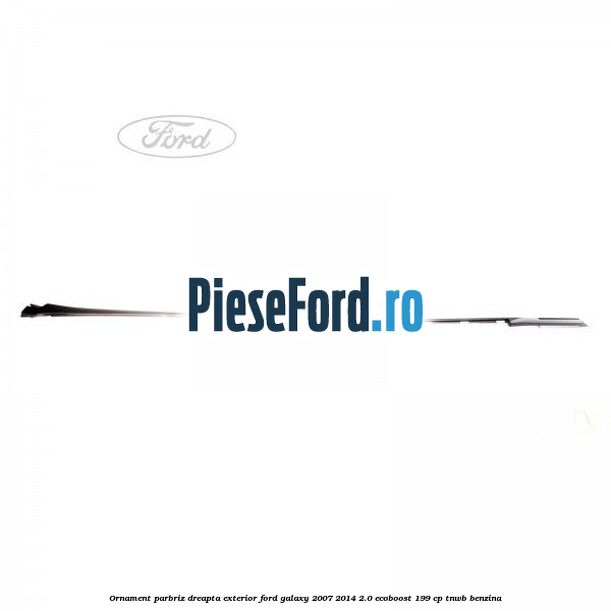 Ornament parbriz dreapta, exterior Ford Galaxy 2007-2014 2.0 EcoBoost 199 cp TNWB benzina