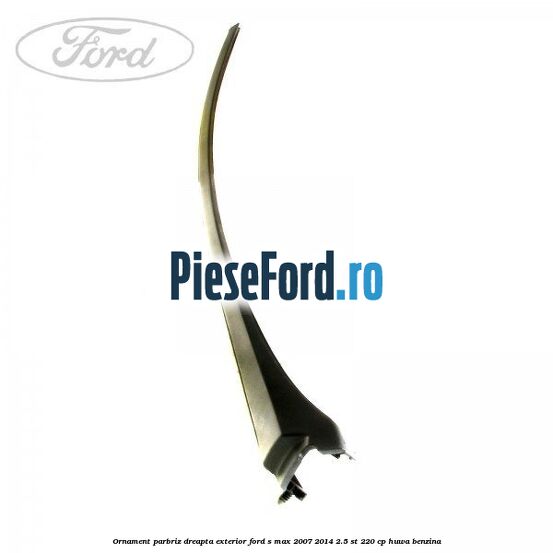 Ornament parbriz dreapta, exterior Ford S-Max 2007-2014 2.5 ST 220 cp HUWA benzina
