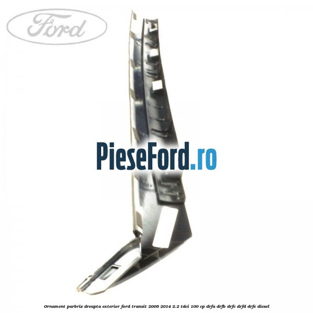 Ornament parbriz dreapta, exterior Ford Transit 2006-2014 2.2 TDCi 100 cp Ornament parbriz dreapta, exterior Ford Transit 2006-2014 2.2 TDCi 100 cp DRFA, DRFB, DRFC, DRFD, DRFE diesel