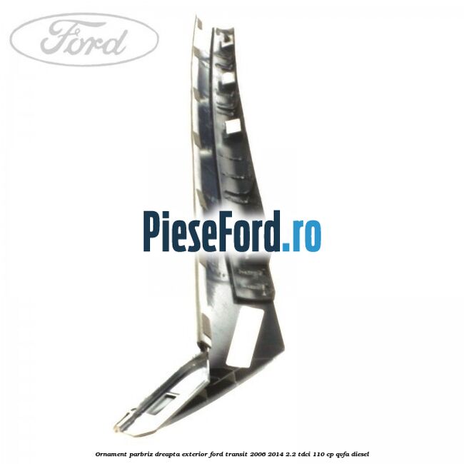 Ornament parbriz dreapta, exterior Ford Transit 2006-2014 2.2 TDCi 110 cp QVFA diesel