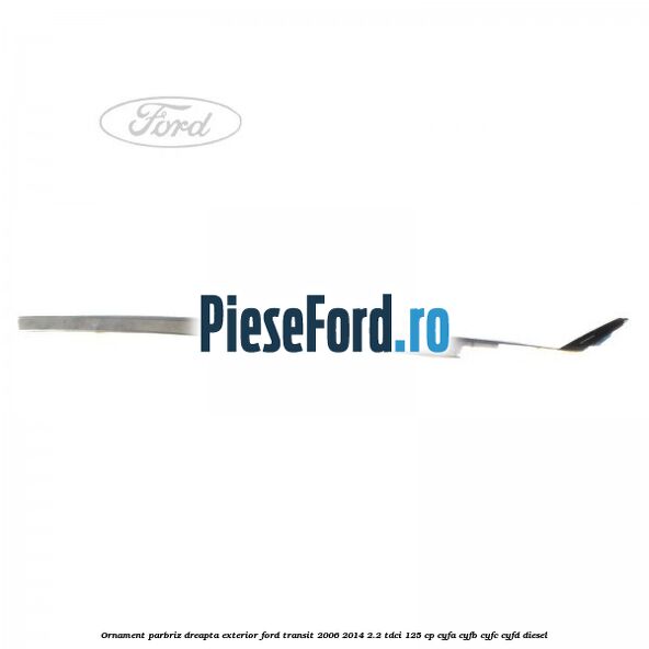 Ornament parbriz dreapta, exterior Ford Transit 2006-2014 2.2 TDCi 125 cp CYFA, CYFB, CYFC, CYFD diesel