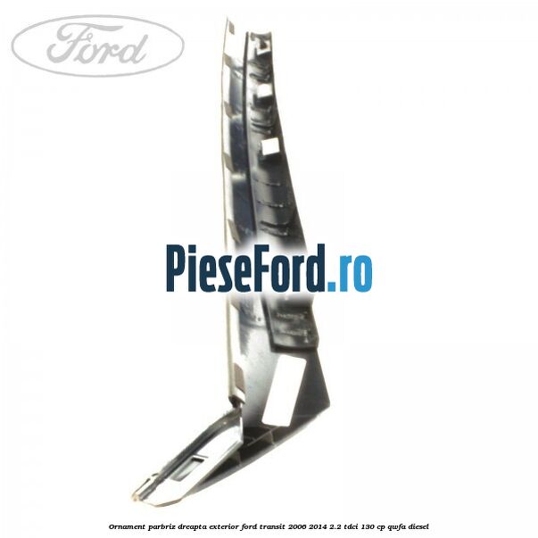 Ornament parbriz dreapta, exterior Ford Transit 2006-2014 2.2 TDCi 130 cp QWFA diesel