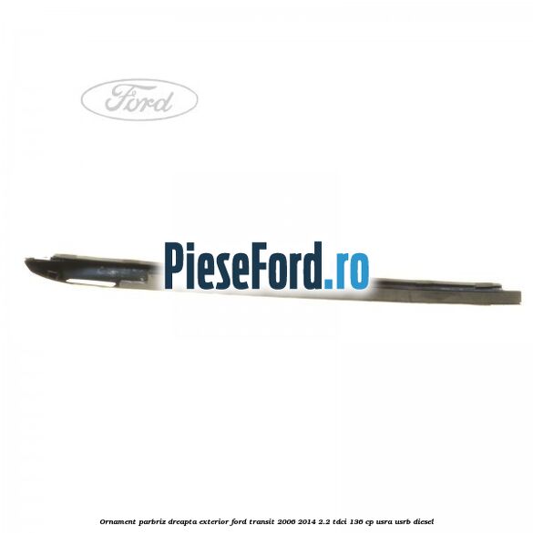 Ornament parbriz dreapta, exterior Ford Transit 2006-2014 2.2 TDCi 136 cp USRA, USRB diesel