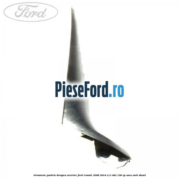 Ornament parbriz dreapta, exterior Ford Transit 2006-2014 2.2 TDCi 136 cp USRA, USRB diesel