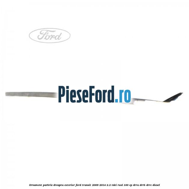 Ornament parbriz dreapta, exterior Ford Transit 2006-2014 2.2 TDCi RWD 100 cp DRRA, DRRB, DRRC diesel