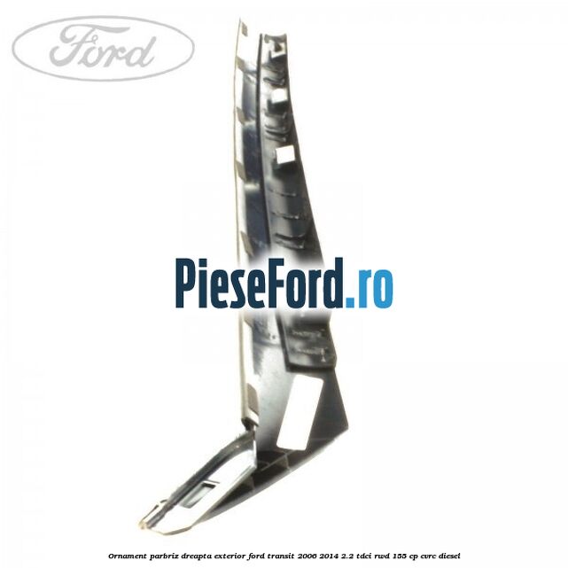 Ornament parbriz dreapta, exterior Ford Transit 2006-2014 2.2 TDCi RWD 155 cp CVRC diesel