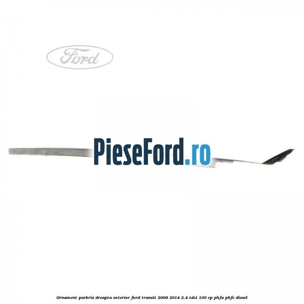 Ornament parbriz dreapta, exterior Ford Transit 2006-2014 2.4 TDCi 100 cp PHFA, PHFC diesel