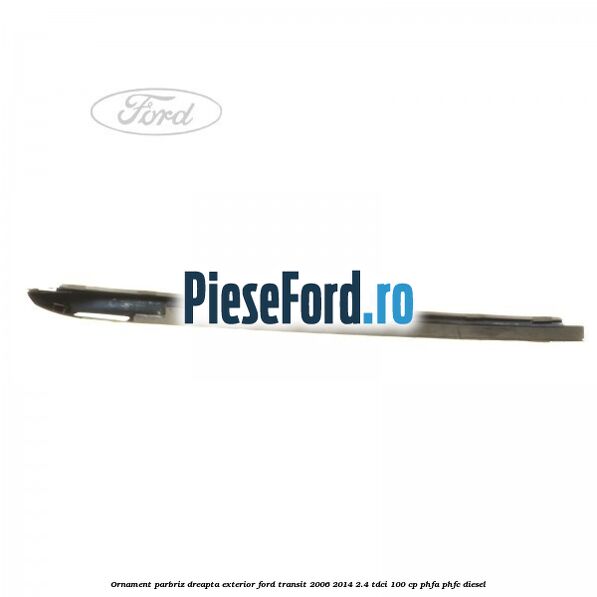 Ornament parbriz dreapta, exterior Ford Transit 2006-2014 2.4 TDCi 100 cp PHFA, PHFC diesel