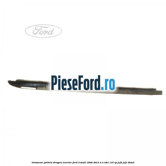 Ornament parbriz dreapta, exterior Ford Transit 2006-2014 2.4 TDCi 115 cp Ornament parbriz dreapta, exterior Ford Transit 2006-2014 2.4 TDCi 115 cp JXFA, JXFC diesel