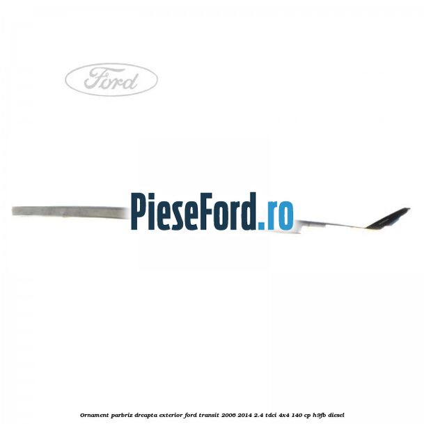 Ornament parbriz dreapta, exterior Ford Transit 2006-2014 2.4 TDCi 4x4 140 cp Ornament parbriz dreapta, exterior Ford Transit 2006-2014 2.4 TDCi 4x4 140 cp H9FB diesel