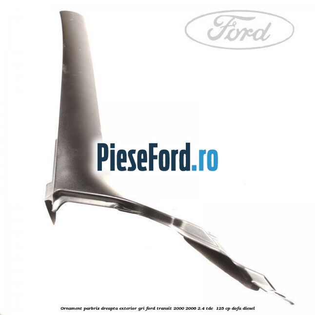 Ornament parbriz dreapta, exterior gri Ford Transit 2000-2006 2.4 TDE  125 cp DOFA diesel