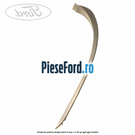 Ornament parbriz dreapta Ford B-Max 1.4 90 cp SPJD, SPJE benzina