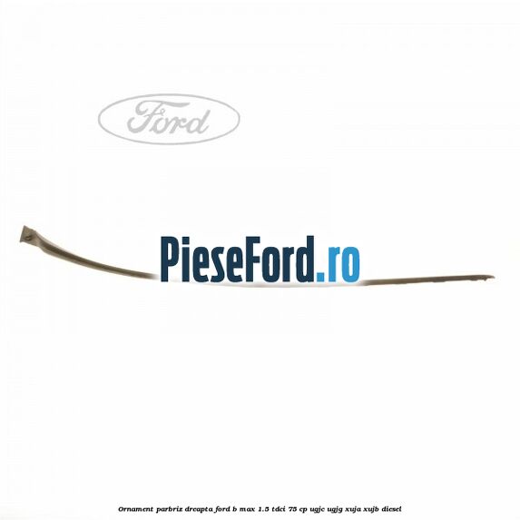 Ornament parbriz dreapta Ford B-Max 1.5 TDCi 75 cp Ornament parbriz dreapta Ford B-Max 1.5 TDCi 75 cp UGJC, UGJG, XUJA, XUJB diesel