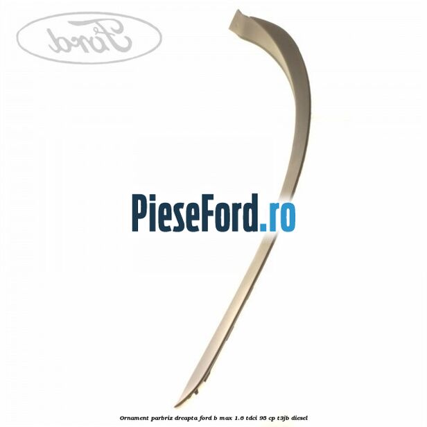 Ornament parbriz dreapta Ford B-Max 1.6 TDCi 95 cp T3JB diesel