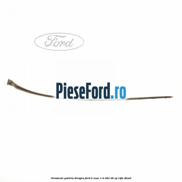 Ornament parbriz dreapta Ford B-Max 1.6 TDCi 95 cp T3JB diesel