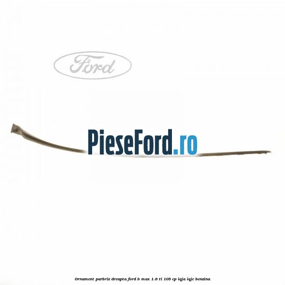 Ornament parbriz dreapta Ford B-Max 1.6 Ti 105 cp IQJA, IQJC benzina