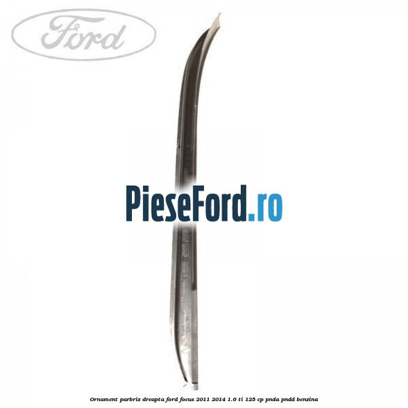 Ornament parbriz dreapta Ford Focus 2011-2014 1.6 Ti 125 cp Ornament parbriz dreapta Ford Focus 2011-2014 1.6 Ti 125 cp PNDA, PNDD benzina