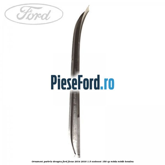 Ornament parbriz dreapta Ford Focus 2014-2018 1.5 EcoBoost 150 cp Ornament parbriz dreapta Ford Focus 2014-2018 1.5 EcoBoost 150 cp M8DA, M8DB benzina