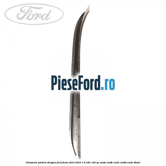 Ornament parbriz dreapta Ford Focus 2014-2018 1.5 TDCi 120 cp Ornament parbriz dreapta Ford Focus 2014-2018 1.5 TDCi 120 cp XWDA, XWDB, XWDC, XWDD, XWDE diesel