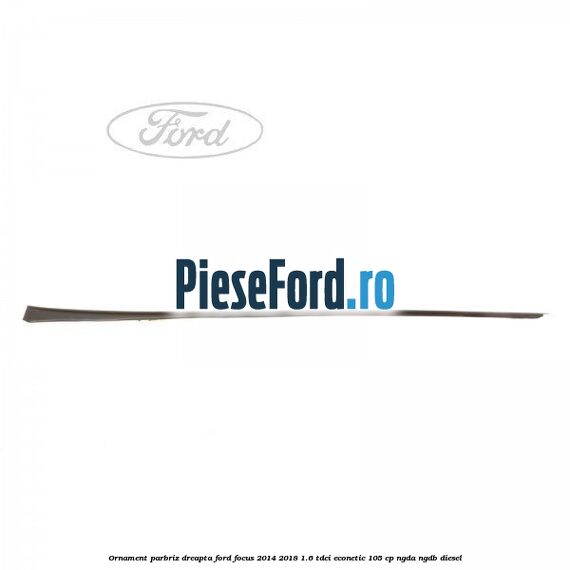 Ornament parbriz dreapta Ford Focus 2014-2018 1.6 TDCi ECOnetic 105 cp NGDA, NGDB diesel